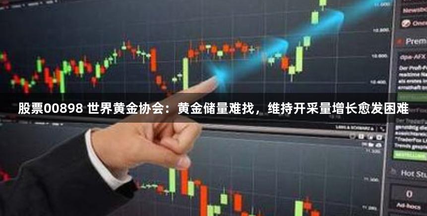 股票00898 世界黄金协会：黄金储量难找，维持开采量增长愈发困难