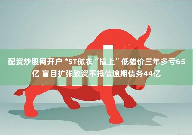 配资炒股网开户 *ST傲农“撞上”低猪价三年多亏65亿 盲目扩张致资不抵债逾期债务44亿