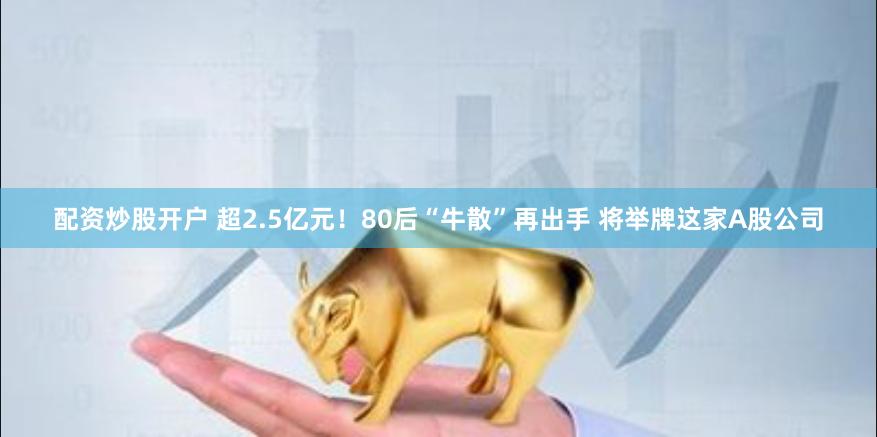 配资炒股开户 超2.5亿元！80后“牛散”再出手 将举牌这家A股公司