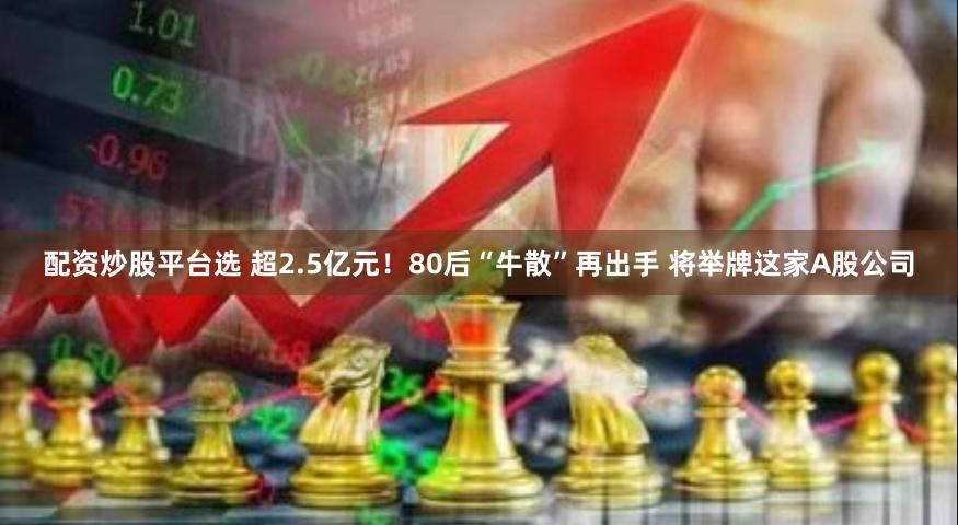 配资炒股平台选 超2.5亿元！80后“牛散”再出手 将举牌这家A股公司