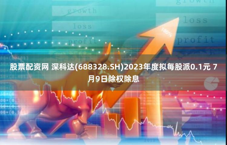 股票配资网 深科达(688328.SH)2023年度拟每股派0.1元 7月9日除权除息