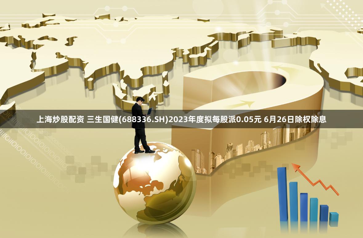 上海炒股配资 三生国健(688336.SH)2023年度拟每股派0.05元 6月26日除权除息