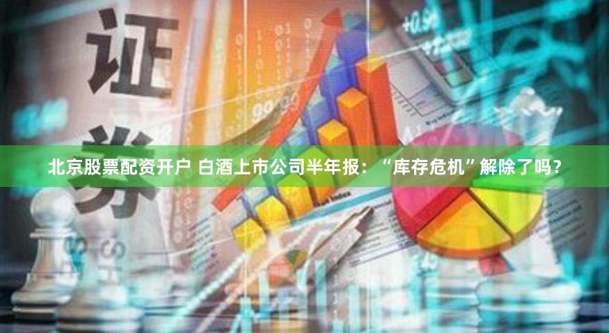 北京股票配资开户 白酒上市公司半年报：“库存危机”解除了吗？