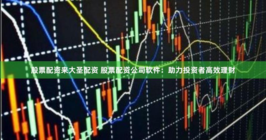 股票配资来大圣配资 股票配资公司软件：助力投资者高效理财