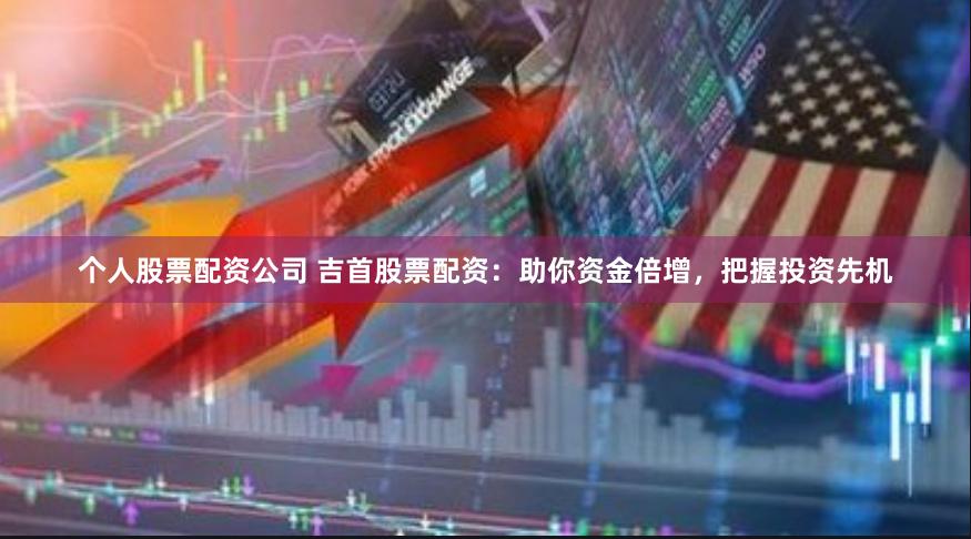 个人股票配资公司 吉首股票配资：助你资金倍增，把握投资先机