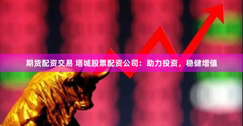 期货配资交易 塔城股票配资公司：助力投资，稳健增值