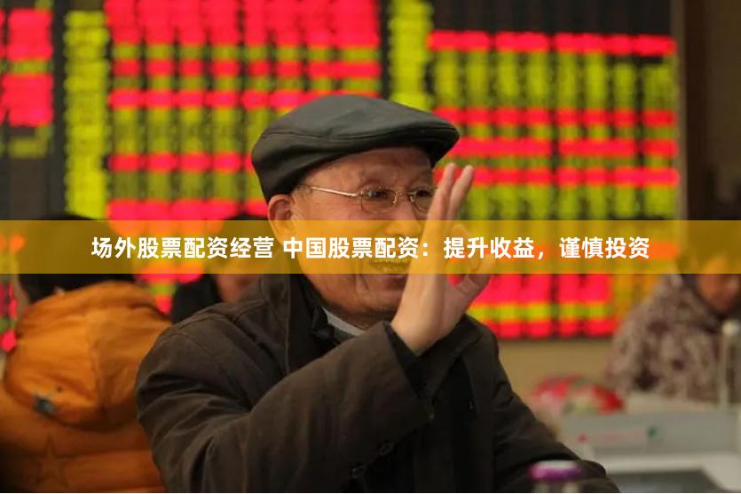 场外股票配资经营 中国股票配资：提升收益，谨慎投资