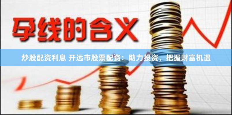 炒股配资利息 开远市股票配资：助力投资，把握财富机遇