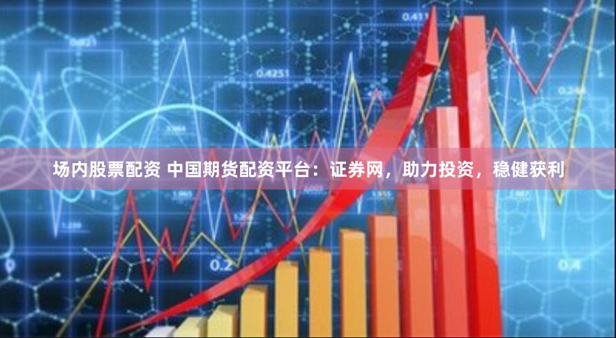 场内股票配资 中国期货配资平台：证券网，助力投资，稳健获利