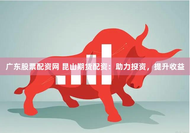 广东股票配资网 昆山期货配资：助力投资，提升收益