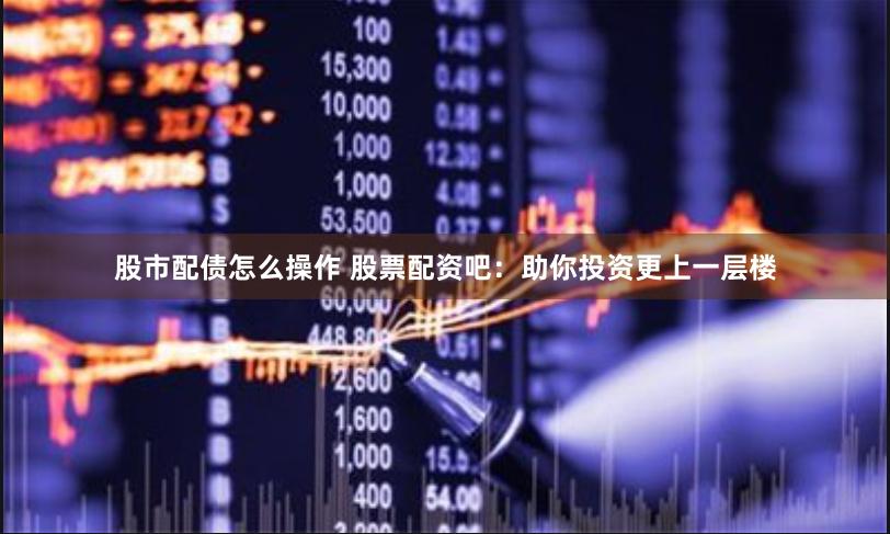 股市配债怎么操作 股票配资吧：助你投资更上一层楼
