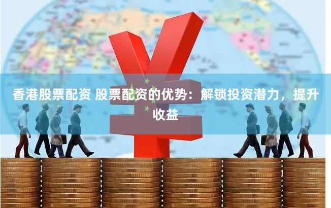 香港股票配资 股票配资的优势：解锁投资潜力，提升收益