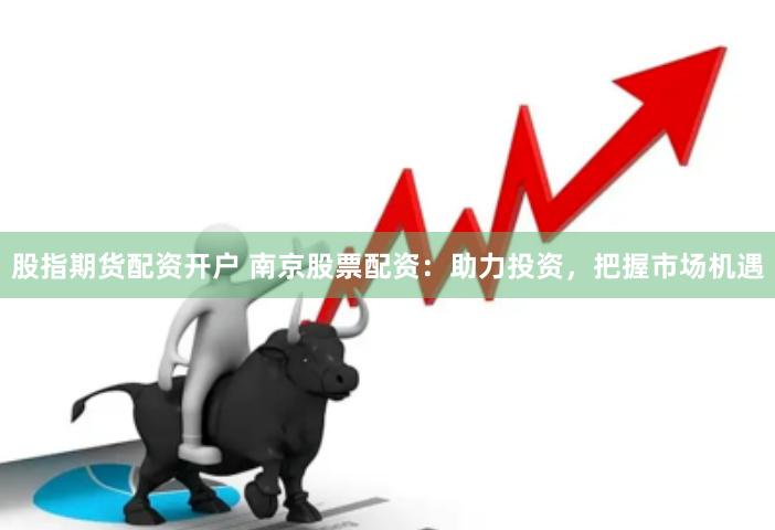 股指期货配资开户 南京股票配资：助力投资，把握市场机遇