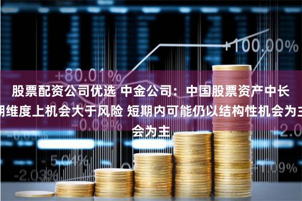 股票配资公司优选 中金公司：中国股票资产中长期维度上机会大于风险 短期内可能仍以结构性机会为主