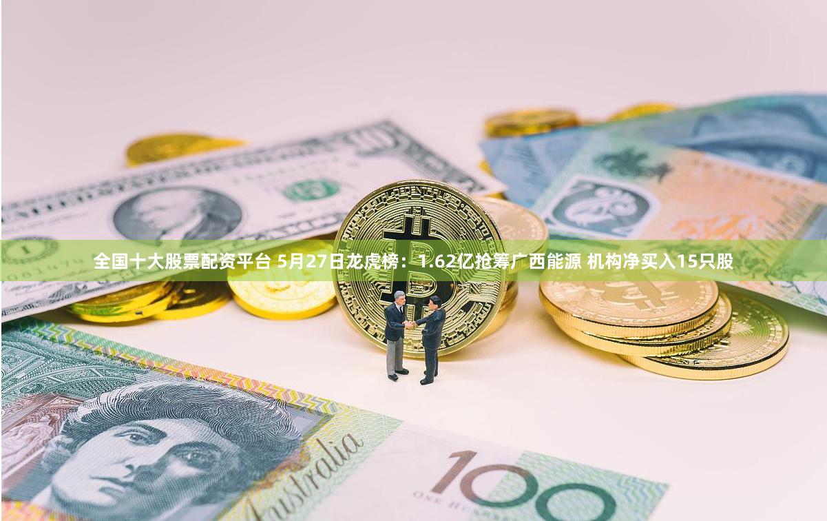 全国十大股票配资平台 5月27日龙虎榜：1.62亿抢筹广西能源 机构净买入15只股