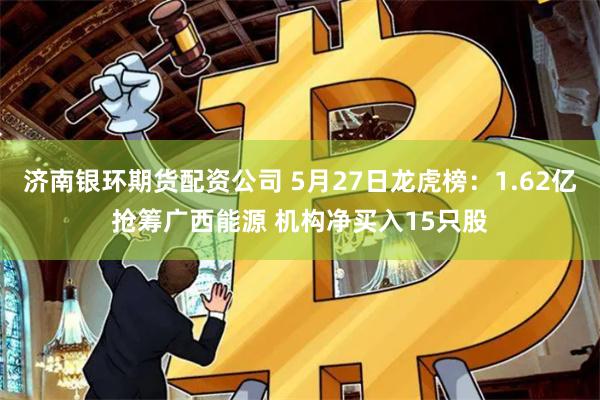 济南银环期货配资公司 5月27日龙虎榜：1.62亿抢筹广西能源 机构净买入15只股