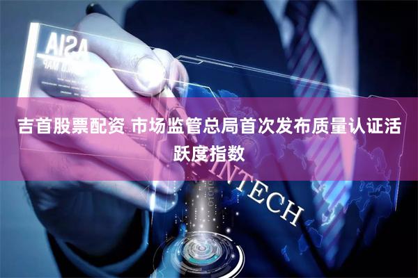 吉首股票配资 市场监管总局首次发布质量认证活跃度指数