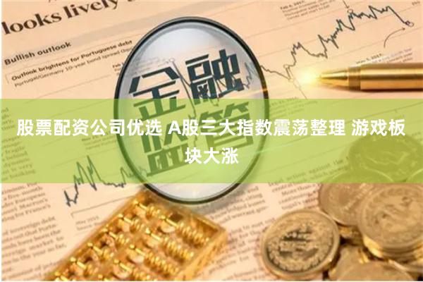 股票配资公司优选 A股三大指数震荡整理 游戏板块大涨