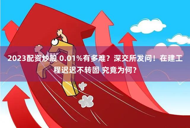2023配资炒股 0.01%有多难？深交所发问！在建工程迟迟不转固 究竟为何？