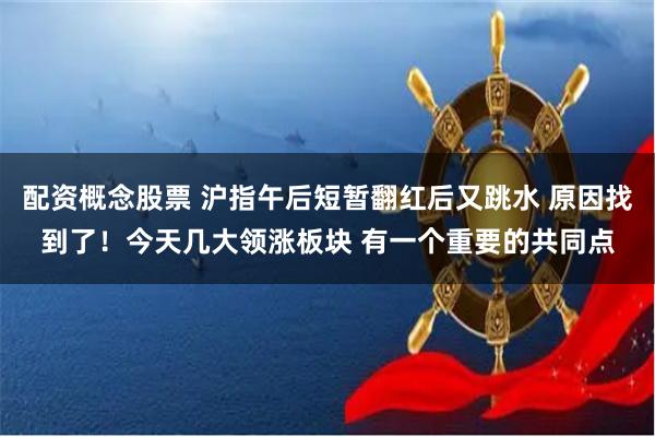 配资概念股票 沪指午后短暂翻红后又跳水 原因找到了！今天几大领涨板块 有一个重要的共同点