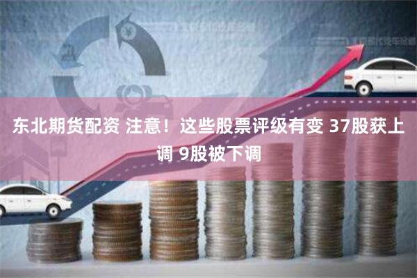 东北期货配资 注意！这些股票评级有变 37股获上调 9股被下调