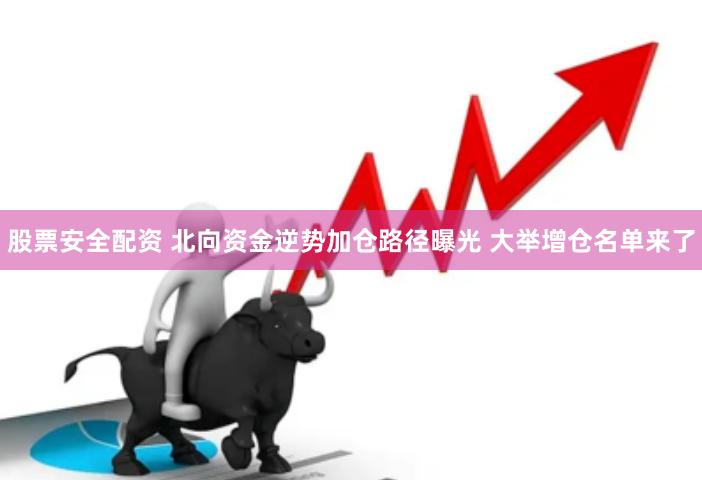 股票安全配资 北向资金逆势加仓路径曝光 大举增仓名单来了