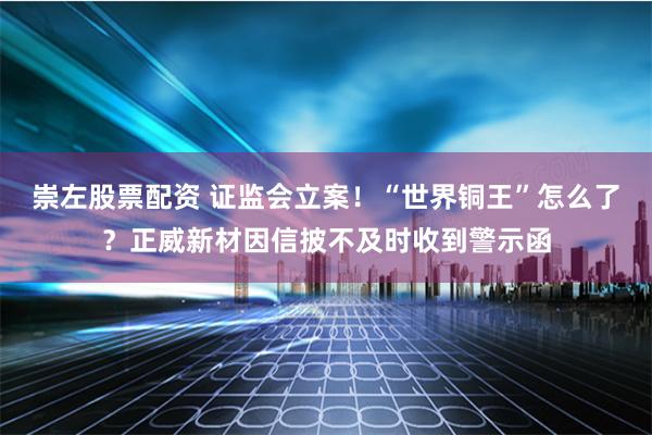 崇左股票配资 证监会立案！“世界铜王”怎么了？正威新材因信披不及时收到警示函