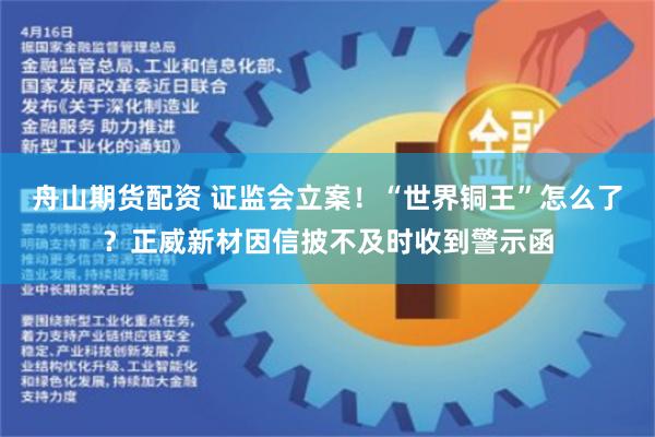 舟山期货配资 证监会立案！“世界铜王”怎么了？正威新材因信披不及时收到警示函