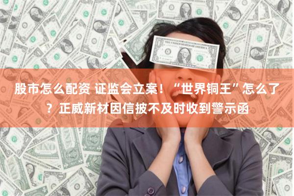 股市怎么配资 证监会立案！“世界铜王”怎么了？正威新材因信披不及时收到警示函