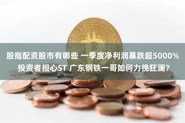 股指配资股市有哪些 一季度净利润暴跌超5000% 投资者担心ST 广东钢铁一哥如何力挽狂澜？