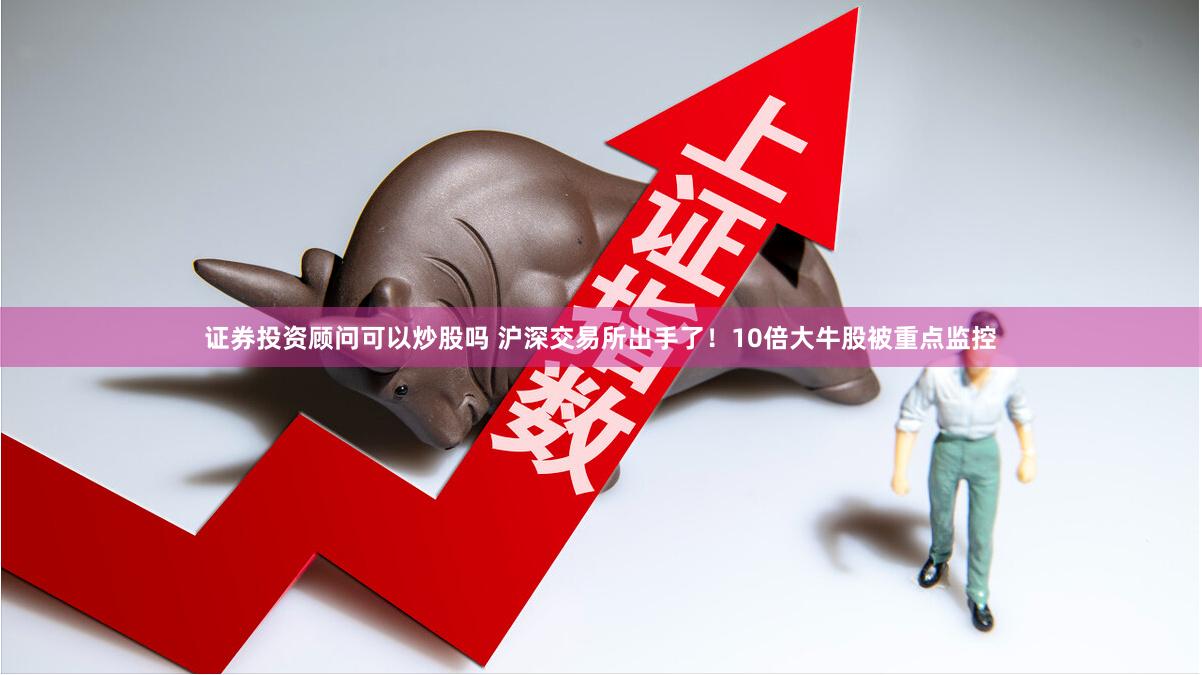 证券投资顾问可以炒股吗 沪深交易所出手了！10倍大牛股被重点监控