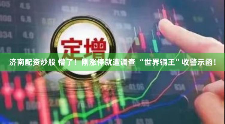 济南配资炒股 懵了！刚涨停就遭调查 “世界铜王”收警示函！