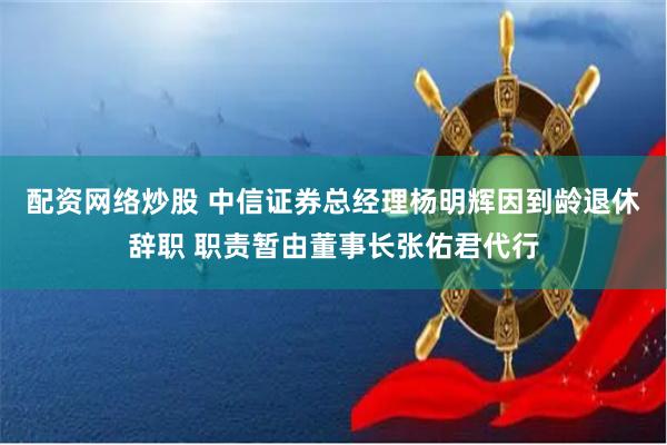 配资网络炒股 中信证券总经理杨明辉因到龄退休辞职 职责暂由董事长张佑君代行