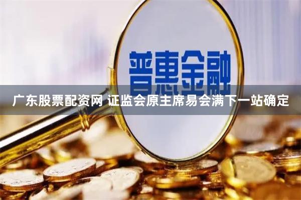 广东股票配资网 证监会原主席易会满下一站确定