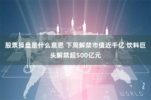 股票操盘是什么意思 下周解禁市值近千亿 饮料巨头解禁超500亿元