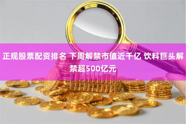 正规股票配资排名 下周解禁市值近千亿 饮料巨头解禁超500亿元