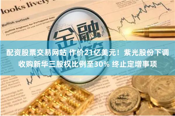 配资股票交易网站 作价21亿美元！紫光股份下调收购新华三股权比例至30% 终止定增事项