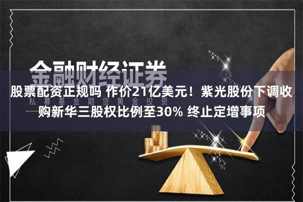 股票配资正规吗 作价21亿美元！紫光股份下调收购新华三股权比例至30% 终止定增事项