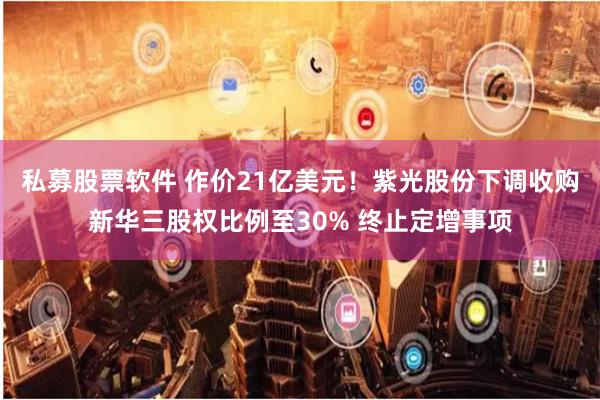 私募股票软件 作价21亿美元！紫光股份下调收购新华三股权比例至30% 终止定增事项
