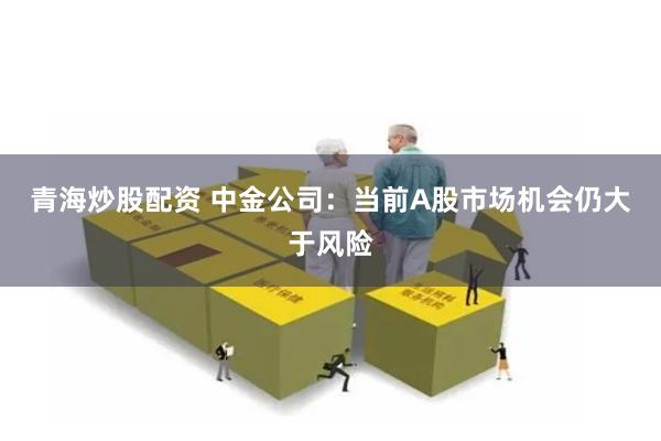 青海炒股配资 中金公司：当前A股市场机会仍大于风险