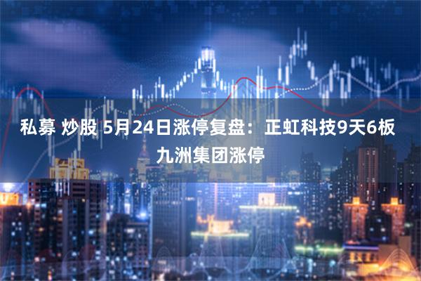 私募 炒股 5月24日涨停复盘：正虹科技9天6板 九洲集团涨停