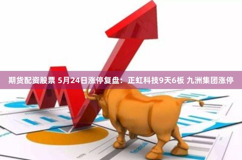 期货配资股票 5月24日涨停复盘：正虹科技9天6板 九洲集团涨停