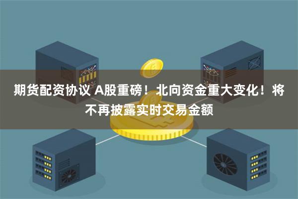 期货配资协议 A股重磅！北向资金重大变化！将不再披露实时交易金额
