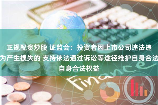 正规配资炒股 证监会：投资者因上市公司违法违规行为产生损失的 支持依法通过诉讼等途径维护自身合法权益