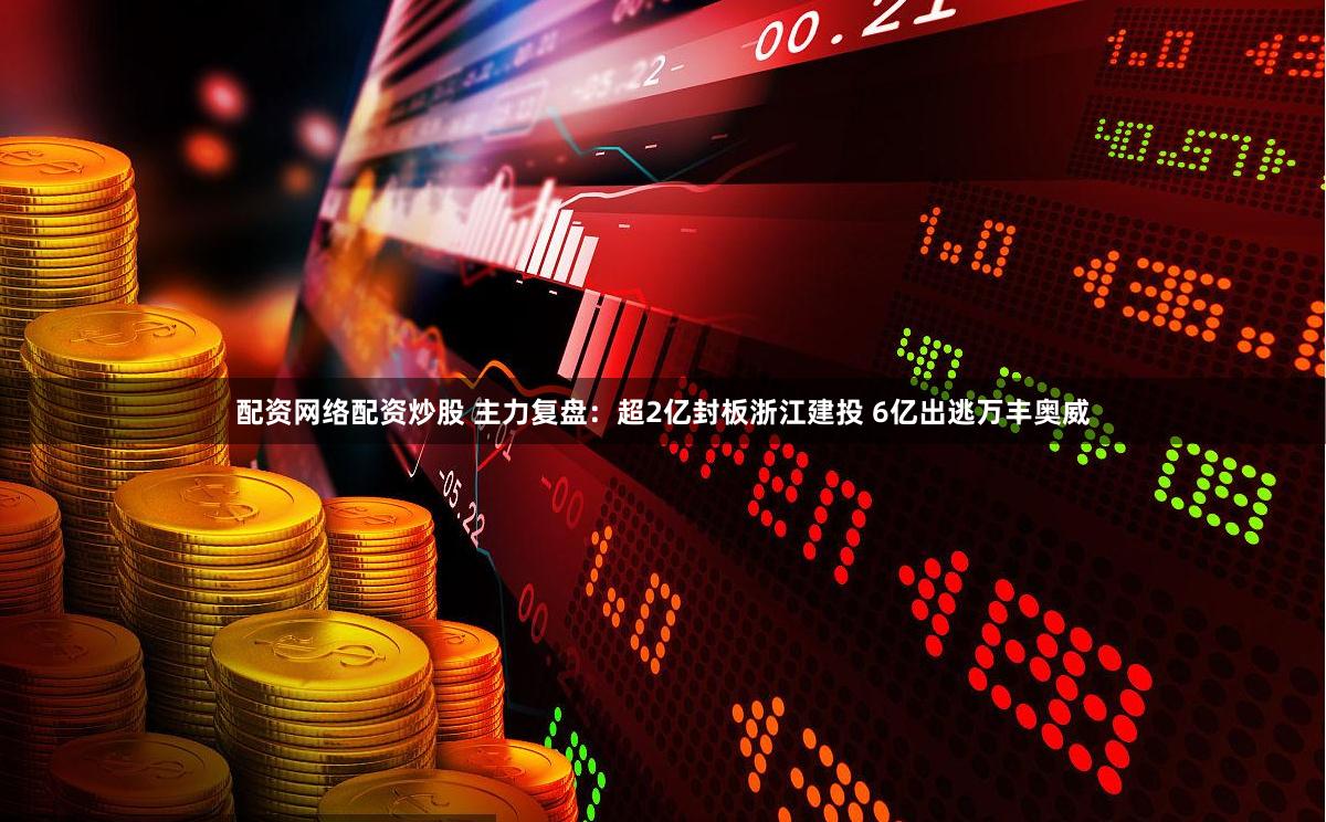 配资网络配资炒股 主力复盘：超2亿封板浙江建投 6亿出逃万丰奥威