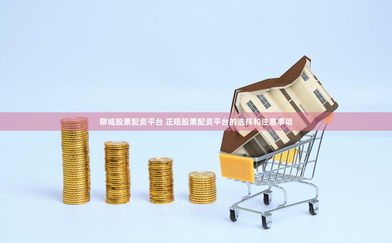 聊城股票配资平台 正规股票配资平台的选择和注意事项