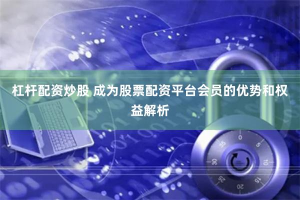 杠杆配资炒股 成为股票配资平台会员的优势和权益解析