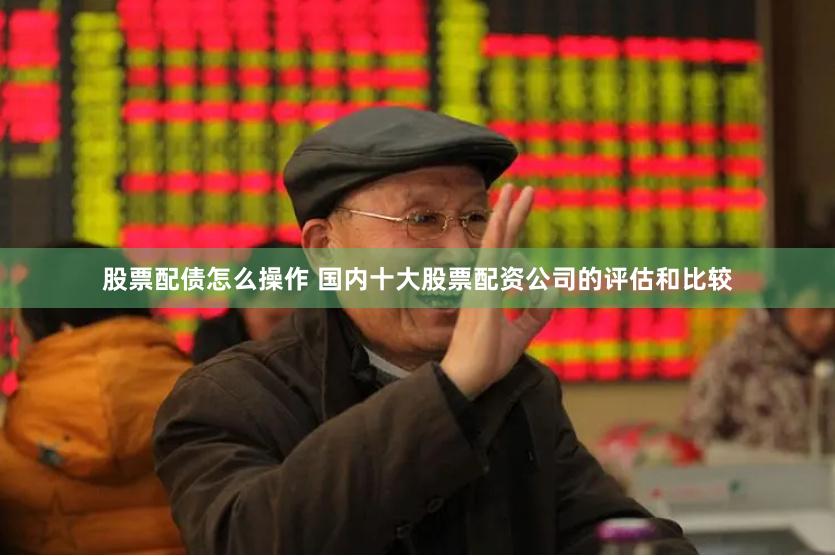 股票配债怎么操作 国内十大股票配资公司的评估和比较