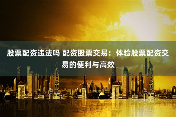 股票配资违法吗 配资股票交易：体验股票配资交易的便利与高效