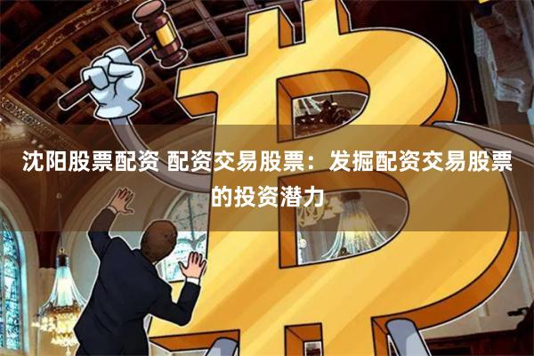 沈阳股票配资 配资交易股票：发掘配资交易股票的投资潜力